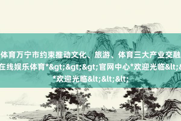 世博体育万宁市约束推动文化、旅游、体育三大产业交融发展-*世博在线娱乐体育*>>>官网中心*欢迎光临<<<