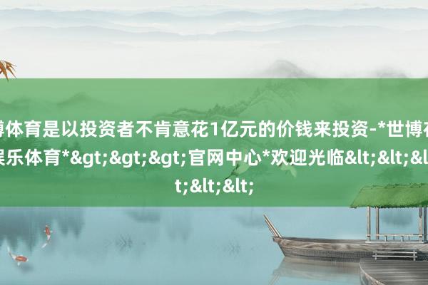 世博体育是以投资者不肯意花1亿元的价钱来投资-*世博在线娱乐体育*>>>官网中心*欢迎光临<<<