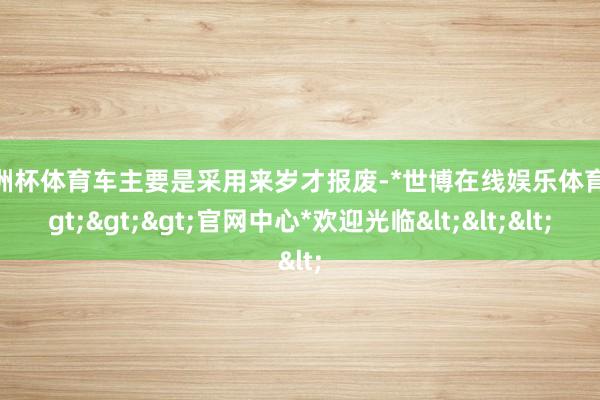 欧洲杯体育车主要是采用来岁才报废-*世博在线娱乐体育*>>>官网中心*欢迎光临<<<