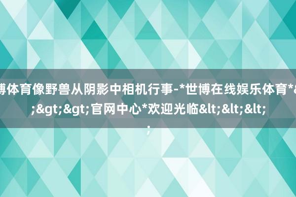 世博体育像野兽从阴影中相机行事-*世博在线娱乐体育*>>>官网中心*欢迎光临<<<