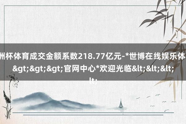 欧洲杯体育成交金额系数218.77亿元-*世博在线娱乐体育*>>>官网中心*欢迎光临<<<