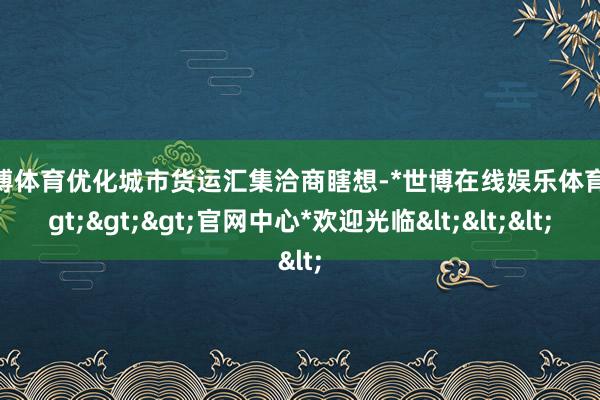 世博体育优化城市货运汇集洽商瞎想-*世博在线娱乐体育*>>>官网中心*欢迎光临<<<