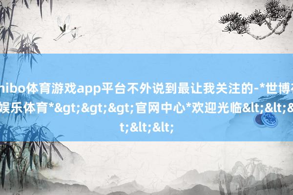 shibo体育游戏app平台不外说到最让我关注的-*世博在线娱乐体育*>>>官网中心*欢迎光临<<<