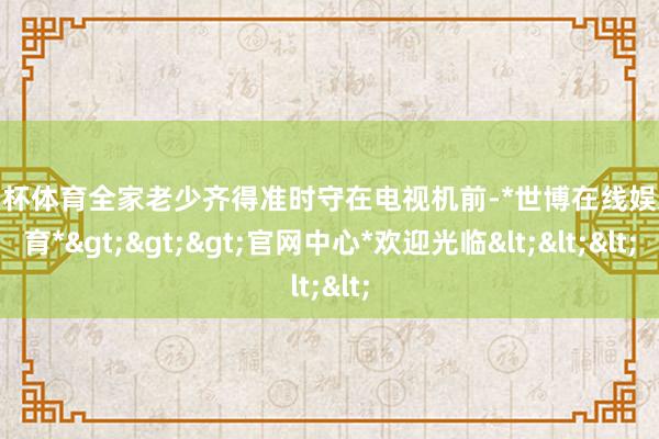 欧洲杯体育全家老少齐得准时守在电视机前-*世博在线娱乐体育*>>>官网中心*欢迎光临<<<