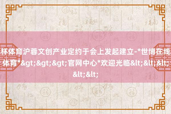 欧洲杯体育沪蓉文创产业定约于会上发起建立-*世博在线娱乐体育*>>>官网中心*欢迎光临<<<