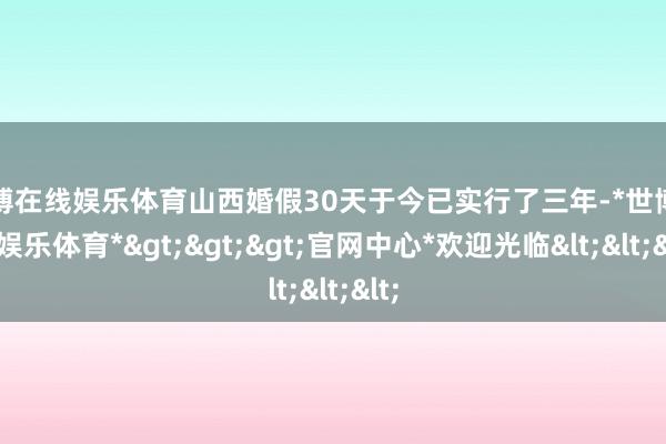 世博在线娱乐体育山西婚假30天于今已实行了三年-*世博在线娱乐体育*>>>官网中心*欢迎光临<<<