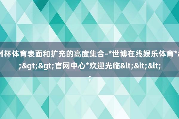 欧洲杯体育表面和扩充的高度集合-*世博在线娱乐体育*>>>官网中心*欢迎光临<<<