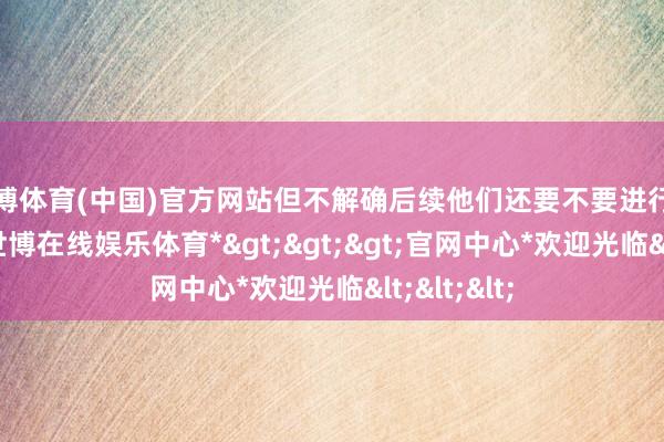 世博体育(中国)官方网站但不解确后续他们还要不要进行什么更正-*世博在线娱乐体育*>>>官网中心*欢迎光临<<<