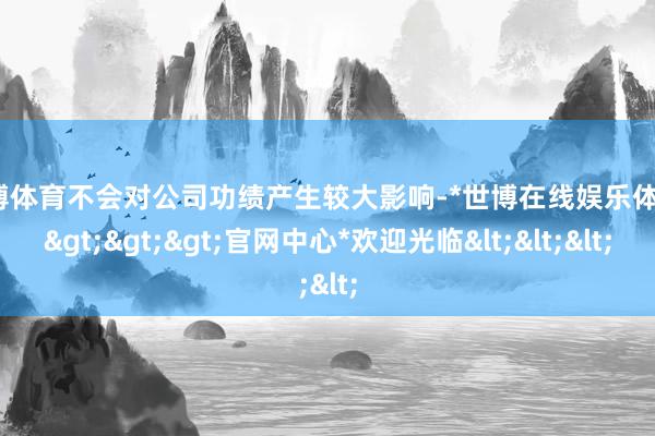 世博体育不会对公司功绩产生较大影响-*世博在线娱乐体育*>>>官网中心*欢迎光临<<<