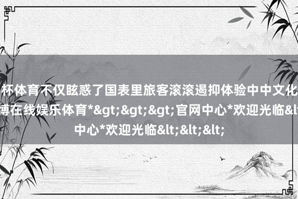 欧洲杯体育不仅眩惑了国表里旅客滚滚遏抑体验中中文化之好意思-*世博在线娱乐体育*>>>官网中心*欢迎光临<<<