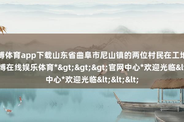 世博体育app下载山东省曲阜市尼山镇的两位村民在工地干活时-*世博在线娱乐体育*>>>官网中心*欢迎光临<<<