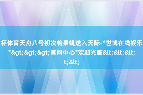 欧洲杯体育天舟八号初次将果蝇送入天际-*世博在线娱乐体育*>>>官网中心*欢迎光临<<<