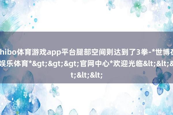 shibo体育游戏app平台腿部空间则达到了3拳-*世博在线娱乐体育*>>>官网中心*欢迎光临<<<