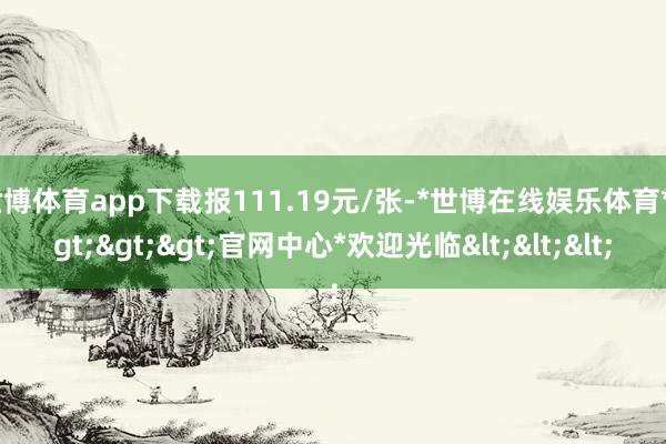 世博体育app下载报111.19元/张-*世博在线娱乐体育*>>>官网中心*欢迎光临<<<