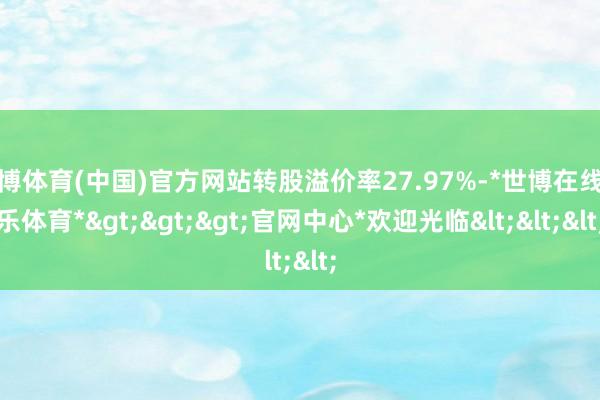 世博体育(中国)官方网站转股溢价率27.97%-*世博在线娱乐体育*>>>官网中心*欢迎光临<<<