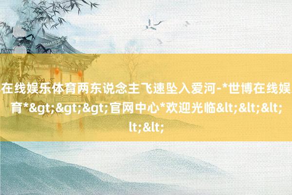 世博在线娱乐体育两东说念主飞速坠入爱河-*世博在线娱乐体育*>>>官网中心*欢迎光临<<<