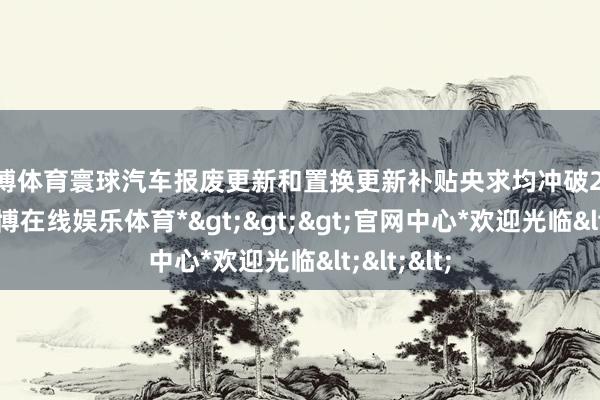 世博体育寰球汽车报废更新和置换更新补贴央求均冲破200万份-*世博在线娱乐体育*>>>官网中心*欢迎光临<<<