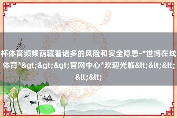 欧洲杯体育频频荫藏着诸多的风险和安全隐患-*世博在线娱乐体育*>>>官网中心*欢迎光临<<<