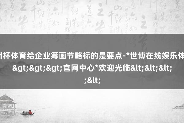 欧洲杯体育给企业筹画节略标的是要点-*世博在线娱乐体育*>>>官网中心*欢迎光临<<<