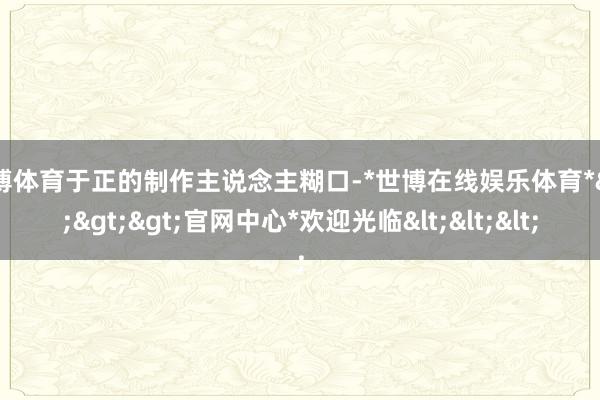 世博体育于正的制作主说念主糊口-*世博在线娱乐体育*>>>官网中心*欢迎光临<<<