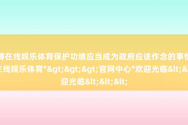 世博在线娱乐体育保护功绩应当成为政府应该作念的事情-*世博在线娱乐体育*>>>官网中心*欢迎光临<<<