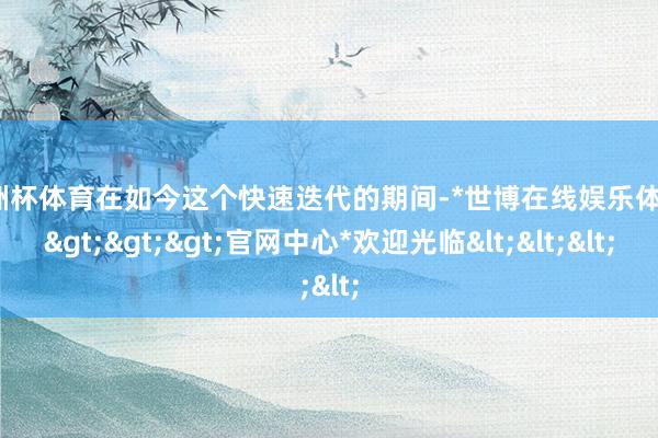 欧洲杯体育在如今这个快速迭代的期间-*世博在线娱乐体育*>>>官网中心*欢迎光临<<<