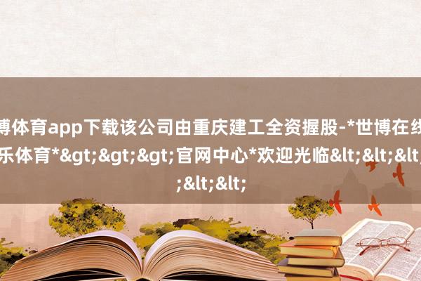 世博体育app下载该公司由重庆建工全资握股-*世博在线娱乐体育*>>>官网中心*欢迎光临<<<