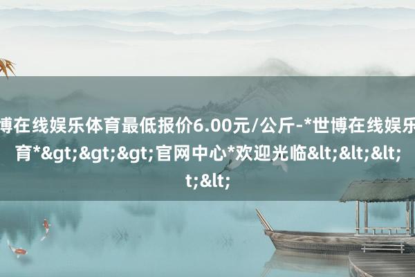 世博在线娱乐体育最低报价6.00元/公斤-*世博在线娱乐体育*>>>官网中心*欢迎光临<<<