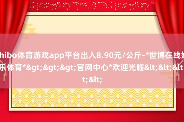 shibo体育游戏app平台出入8.90元/公斤-*世博在线娱乐体育*>>>官网中心*欢迎光临<<<