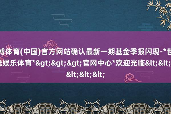 世博体育(中国)官方网站确认最新一期基金季报闪现-*世博在线娱乐体育*>>>官网中心*欢迎光临<<<