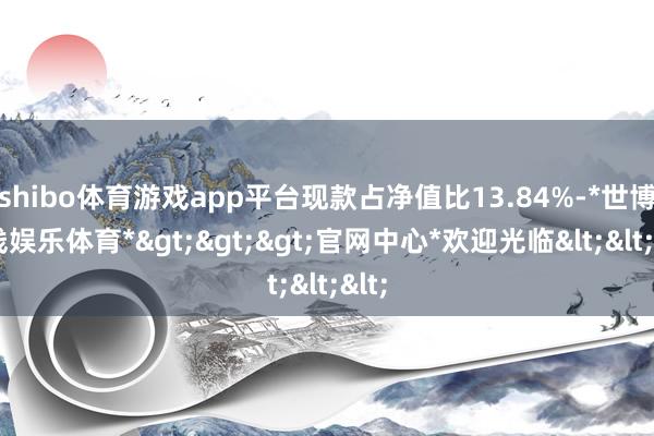 shibo体育游戏app平台现款占净值比13.84%-*世博在线娱乐体育*>>>官网中心*欢迎光临<<<