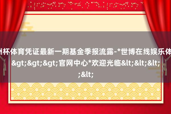 欧洲杯体育凭证最新一期基金季报流露-*世博在线娱乐体育*>>>官网中心*欢迎光临<<<