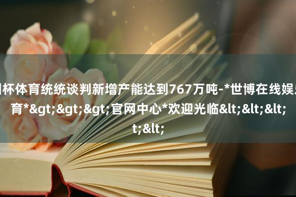 欧洲杯体育统统谈判新增产能达到767万吨-*世博在线娱乐体育*>>>官网中心*欢迎光临<<<