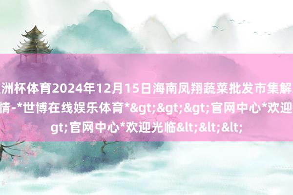 欧洲杯体育2024年12月15日海南凤翔蔬菜批发市集解决有限公司价钱行情-*世博在线娱乐体育*>>>官网中心*欢迎光临<<<