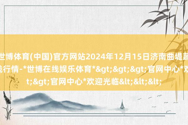 世博体育(中国)官方网站2024年12月15日济南曲堤蔬菜销售有限公司价钱行情-*世博在线娱乐体育*>>>官网中心*欢迎光临<<<