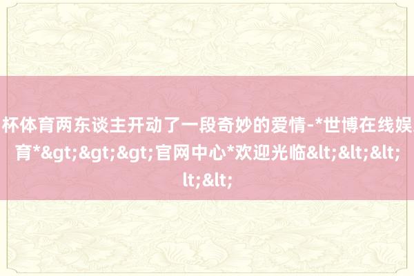 欧洲杯体育两东谈主开动了一段奇妙的爱情-*世博在线娱乐体育*>>>官网中心*欢迎光临<<<