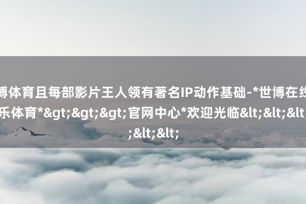 世博体育且每部影片王人领有著名IP动作基础-*世博在线娱乐体育*>>>官网中心*欢迎光临<<<