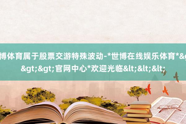 世博体育属于股票交游特殊波动-*世博在线娱乐体育*>>>官网中心*欢迎光临<<<