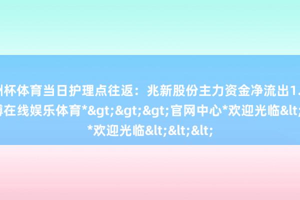 欧洲杯体育当日护理点往返：兆新股份主力资金净流出1.3亿元-*世博在线娱乐体育*>>>官网中心*欢迎光临<<<