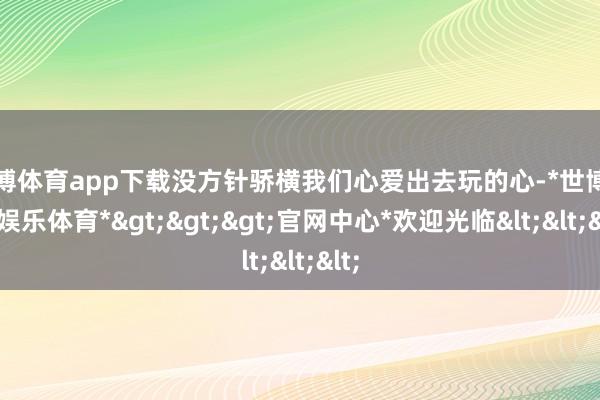 世博体育app下载没方针骄横我们心爱出去玩的心-*世博在线娱乐体育*>>>官网中心*欢迎光临<<<