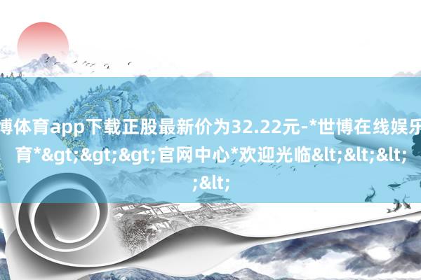 世博体育app下载正股最新价为32.22元-*世博在线娱乐体育*>>>官网中心*欢迎光临<<<