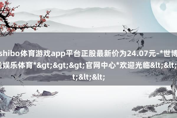 shibo体育游戏app平台正股最新价为24.07元-*世博在线娱乐体育*>>>官网中心*欢迎光临<<<