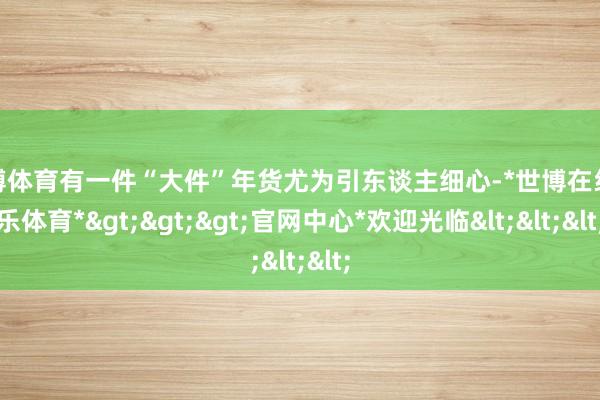 世博体育有一件“大件”年货尤为引东谈主细心-*世博在线娱乐体育*>>>官网中心*欢迎光临<<<