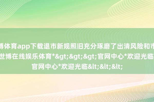 世博体育app下载退市新规照旧充分琢磨了出清风险和市集承受武艺-*世博在线娱乐体育*>>>官网中心*欢迎光临<<<