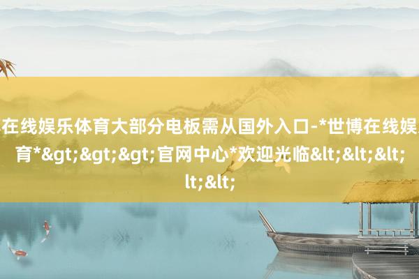 世博在线娱乐体育大部分电板需从国外入口-*世博在线娱乐体育*>>>官网中心*欢迎光临<<<