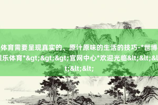 世博体育需要呈现真实的、原汁原味的生活的技巧-*世博在线娱乐体育*>>>官网中心*欢迎光临<<<