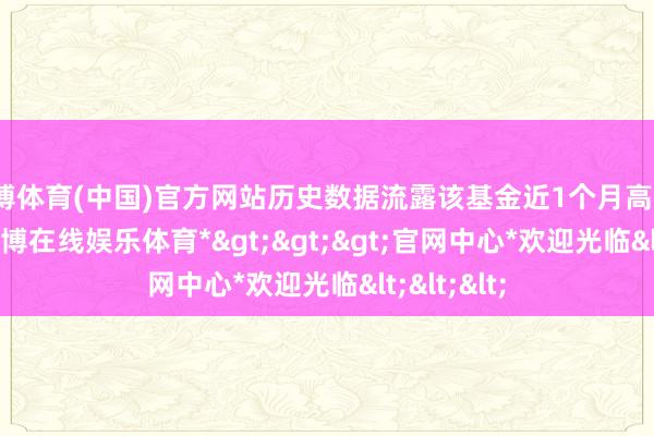 世博体育(中国)官方网站历史数据流露该基金近1个月高涨1.99%-*世博在线娱乐体育*>>>官网中心*欢迎光临<<<
