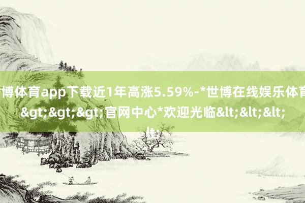 世博体育app下载近1年高涨5.59%-*世博在线娱乐体育*>>>官网中心*欢迎光临<<<