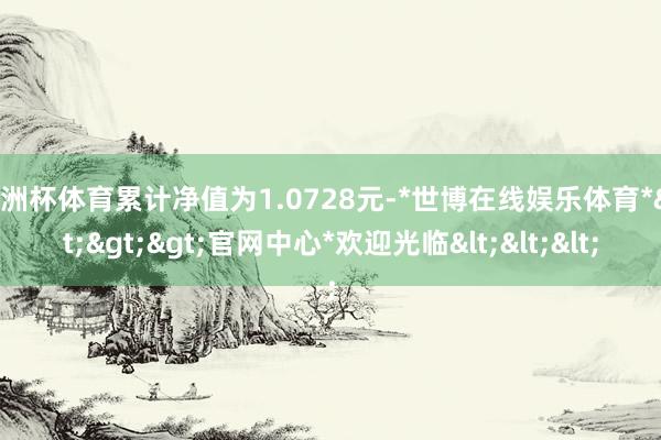 欧洲杯体育累计净值为1.0728元-*世博在线娱乐体育*>>>官网中心*欢迎光临<<<