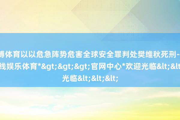 世博体育以以危急阵势危害全球安全罪判处樊维秋死刑-*世博在线娱乐体育*>>>官网中心*欢迎光临<<<